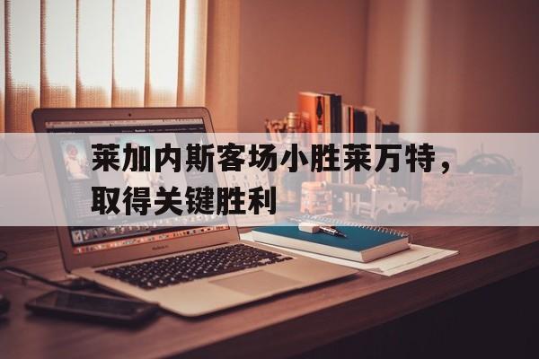 莱加内斯客场小胜莱万特，取得关键胜利的简单介绍