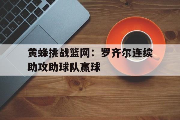 包含黄蜂挑战篮网：罗齐尔连续助攻助球队赢球的词条