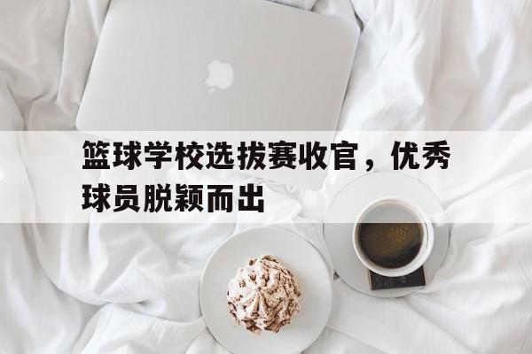 关于篮球学校选拔赛收官，优秀球员脱颖而出的信息