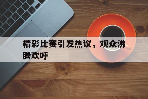 精彩比赛引发热议，观众沸腾欢呼