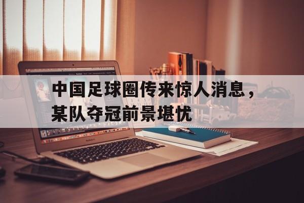 关于中国足球圈传来惊人消息，某队夺冠前景堪忧的信息