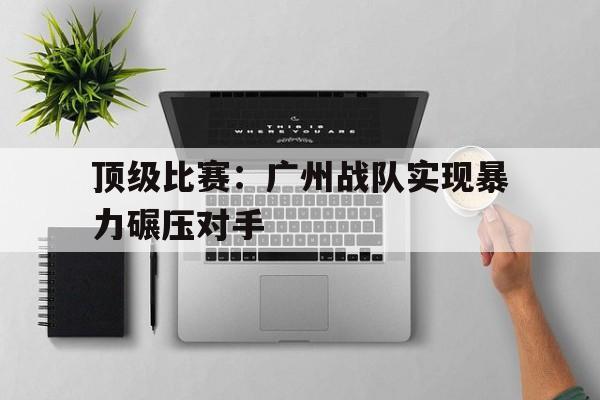 关于顶级比赛：广州战队实现暴力碾压对手的信息