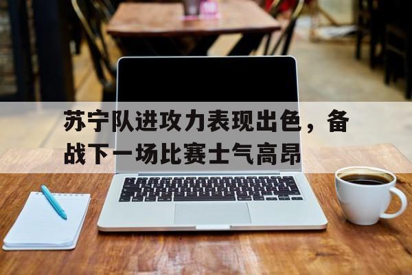 关于苏宁队进攻力表现出色，备战下一场比赛士气高昂的信息