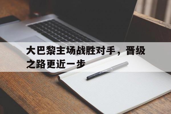 大巴黎主场战胜对手，晋级之路更近一步的简单介绍