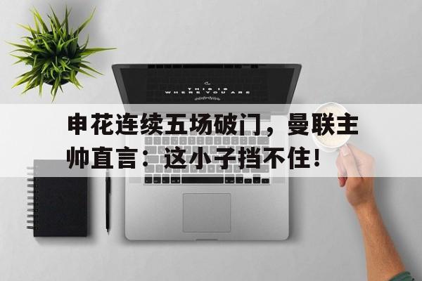申花连续五场破门，曼联主帅直言：这小子挡不住！