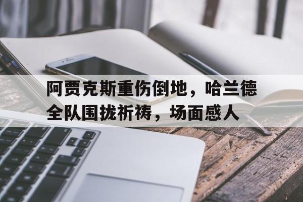 阿贾克斯重伤倒地，哈兰德全队围拢祈祷，场面感人阿贾克斯现在怎么这么垃圾