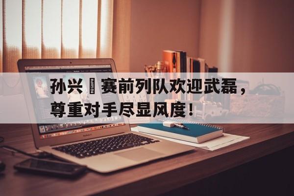 孙兴慜赛前列队欢迎武磊，尊重对手尽显风度！武磊孙兴慜成亚洲榜样