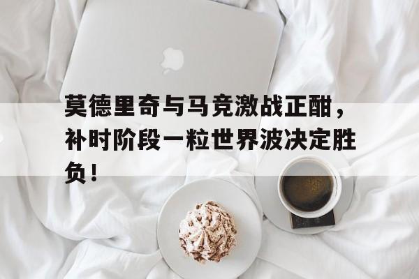 莫德里奇与马竞激战正酣，补时阶段一粒世界波决定胜负！