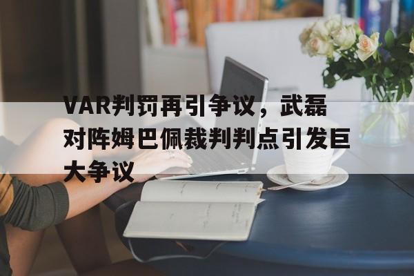 VAR判罚再引争议，武磊对阵姆巴佩裁判判点引发巨大争议
