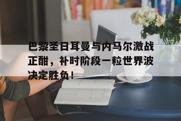 巴黎圣日耳曼与内马尔激战正酣，补时阶段一粒世界波决定胜负！